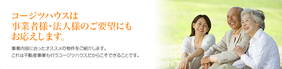 コージツハウスは事業者様・法人様のご要望にもお応えします。　事業内容に合ったオススメの物件をご紹介します。これは不動産事業も行うコージツハウスだからこそできることです。