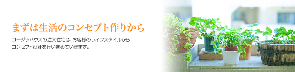 まずは生活のコンセプト作りから　コージツハウスの注文住宅は、お客様のライフスタイルからコンセプト設計を行い進めていきます。