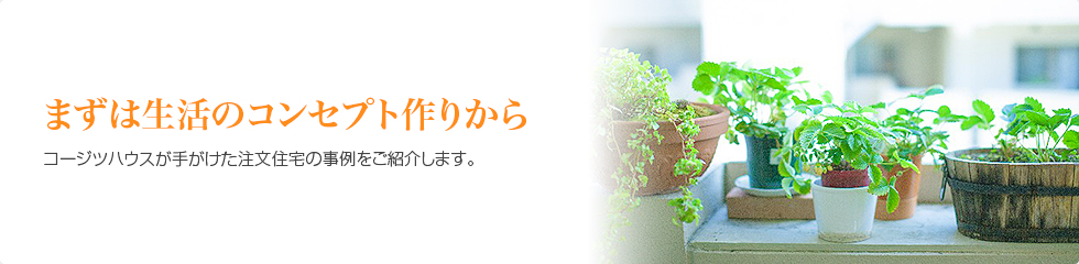 まずは生活のコンセプト作りから　コージツハウスが手がけた注文住宅の事例をご紹介します。