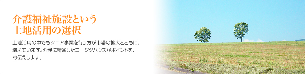 介護福祉施設という土地活用の選択　土地活用の中でもシニア事業を行う方が市場の拡大とともに増えています。介護に精通したコージツハウスがポイントをお伝えします。