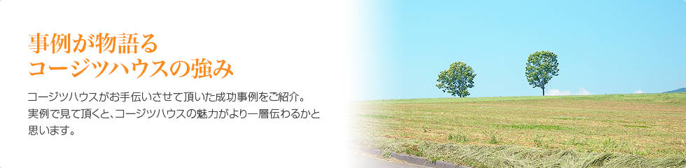 事例が物語るコージツハウスの強み　コージツハウスがお手伝いさせて頂いた成功事例をご紹介 実例で見て頂くと、コージツハウスの魅力がより一層伝わるかと思います。