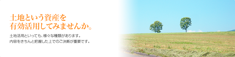 土地という資産を有効活用してみませんか。土地活用といっても、様々な種類があります。内容をきちんと把握した上でのご決断が重要です。