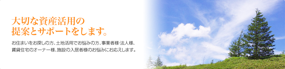 大切な資産活用の提案とサポートをします。お住まいをお探しの方、土地活用でお悩みの方、事業者様・法人様、賃貸住宅のオーナー様、施設の入居者様のお悩みにお応えします。